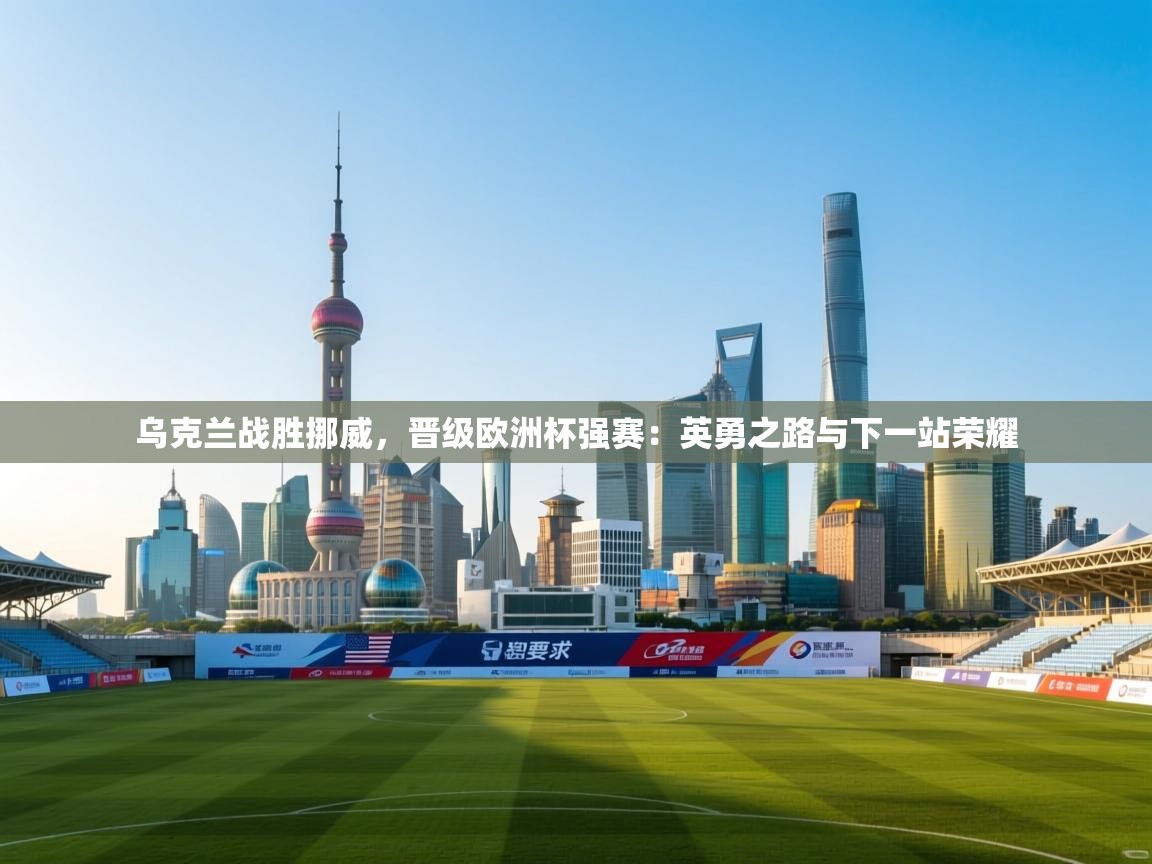 乌克兰战胜挪威，晋级欧洲杯强赛：英勇之路与下一站荣耀